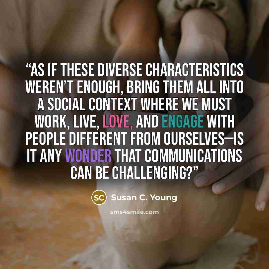 “As if these diverse characteristics weren’t enough, bring them all into a social context where we must work, live, love, and engage with people different from ourselves—is it any wonder that communications can be challenging?” quote by Susan C. Young