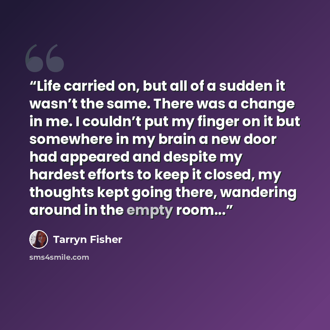 “Life carried on, but all of a sudden it wasn’t the same. There was a change in me. I couldn’t put my finger on it but somewhere in my brain a new door had appeared and despite my hardest efforts to keep it closed, my thoughts kept going there, wandering around in the empty room...” quote by Tarryn Fisher