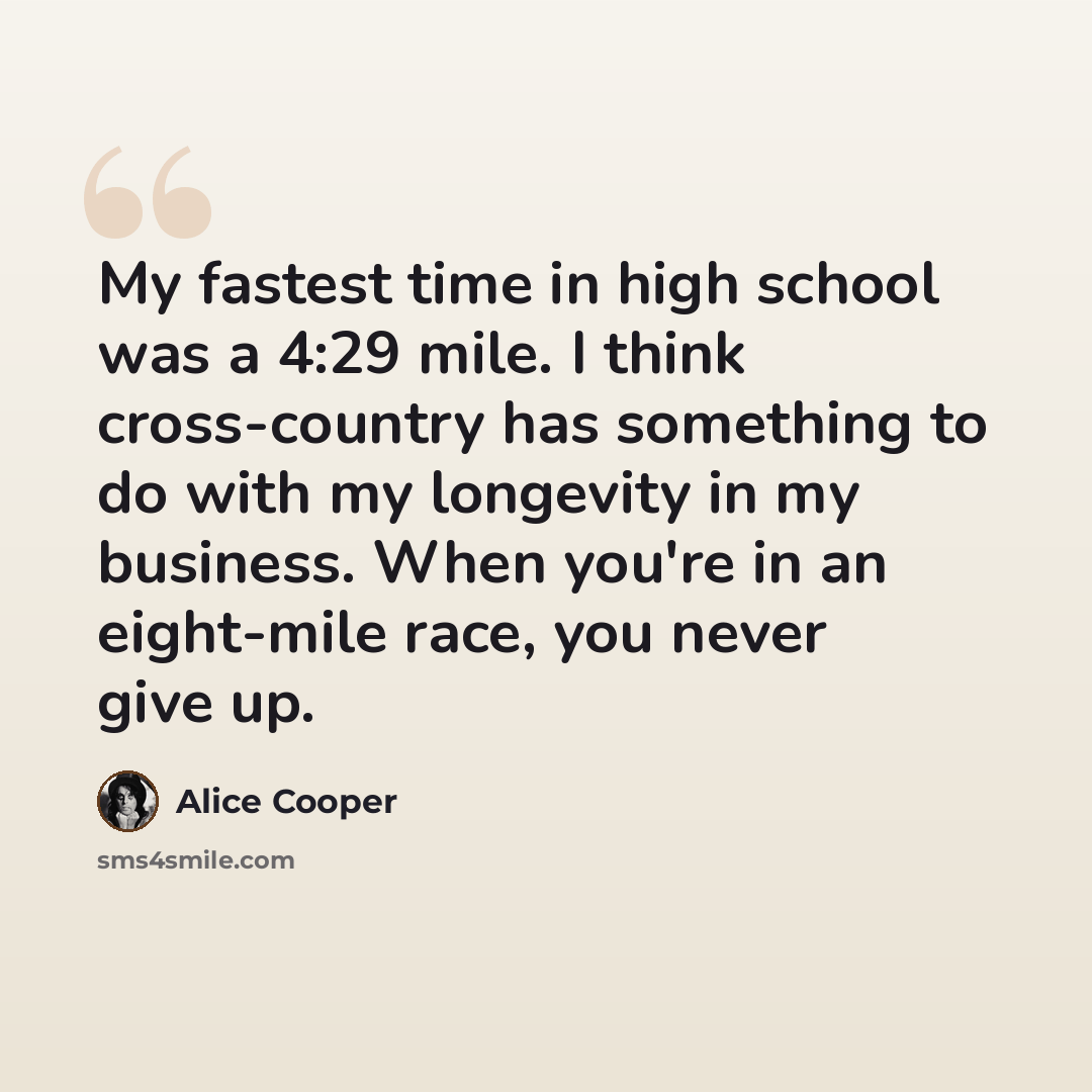“My fastest time in high school was a 4:29 mile. I think cross-country has something to do with my longevity in my business. When you're in an eight-mile race, you never give up.” quote by Alice Cooper