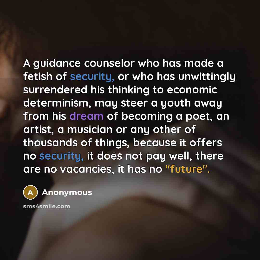 “A guidance counselor who has made a fetish of security, or who has unwittingly surrendered his thinking to economic determinism, may steer a youth away from his dream of becoming a poet, an artist, a musician or any other of thousands of things, because it offers no security, it does not pay well…” quote by Anonymous