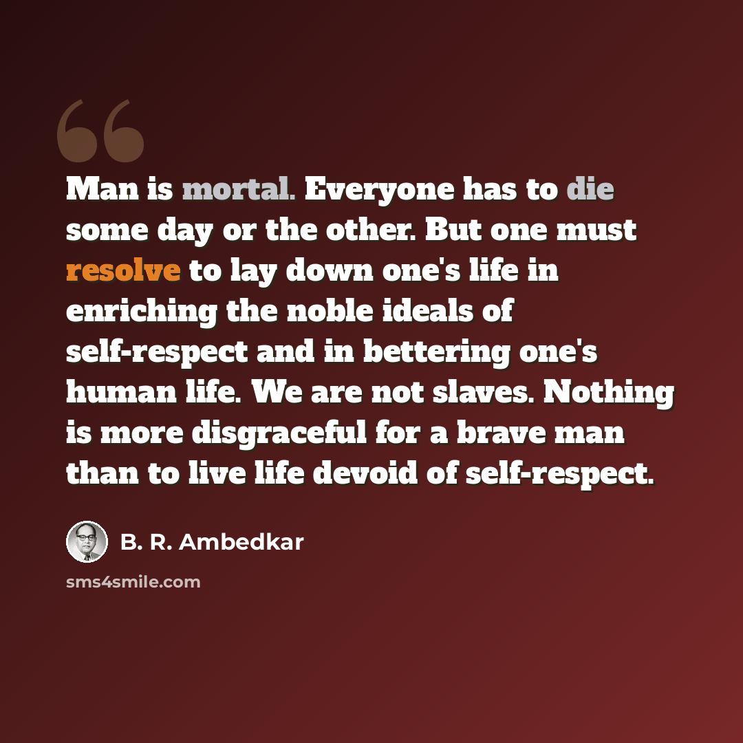 “Man is mortal. Everyone has to die some day or the other. But one must resolve to lay down one's life in enriching the noble ideals of self-respect and in bettering one's human life. We are not slaves. Nothing is more disgraceful for a brave man than to live life devoid of self-respect.” quote by B. R. Ambedkar
