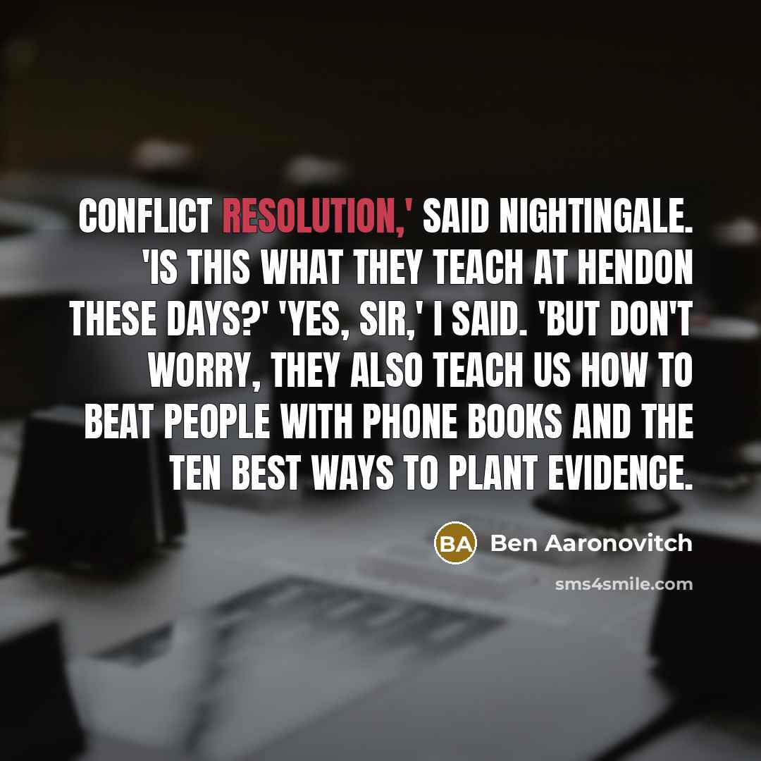 “Conflict resolution,' said Nightingale. 'Is this what they teach at Hendon these days?' 'Yes, sir,' I said. 'But don't worry, they also teach us how to beat people with phone books and the ten best ways to plant evidence.” quote by Ben Aaronovitch
