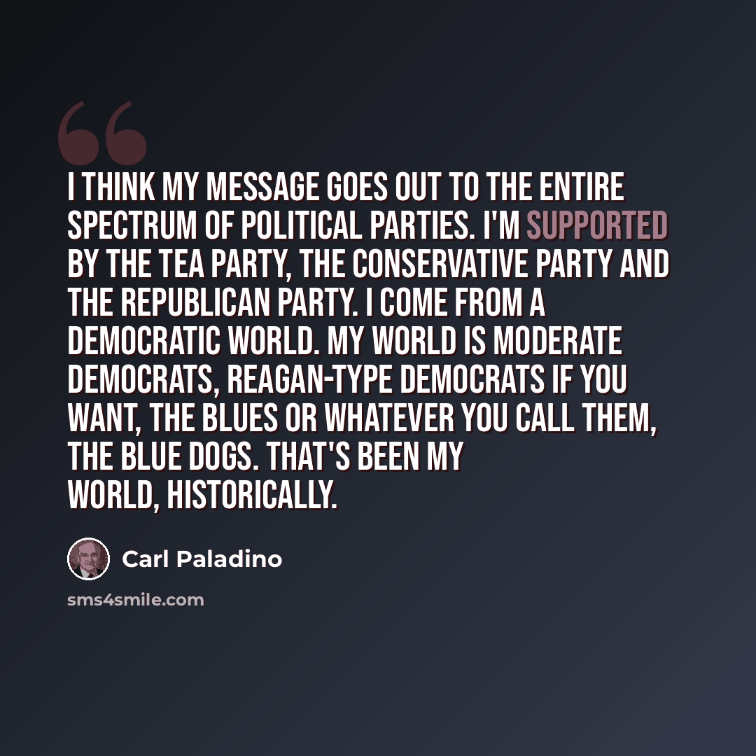 “I think my message goes out to the entire spectrum of political parties. I'm supported by the Tea Party, the Conservative Party and the Republican Party. I come from a Democratic world. My world is moderate Democrats, Reagan-type Democrats if you want, the blues or whatever you call them, the Blue…” quote by Carl Paladino