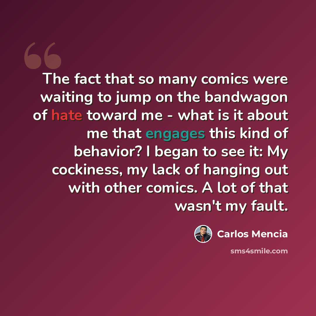 “The fact that so many comics were waiting to jump on the bandwagon of hate toward me - what is it about me that engages this kind of behavior? I began to see it: My cockiness, my lack of hanging out with other comics. A lot of that wasn't my fault.” quote by Carlos Mencia