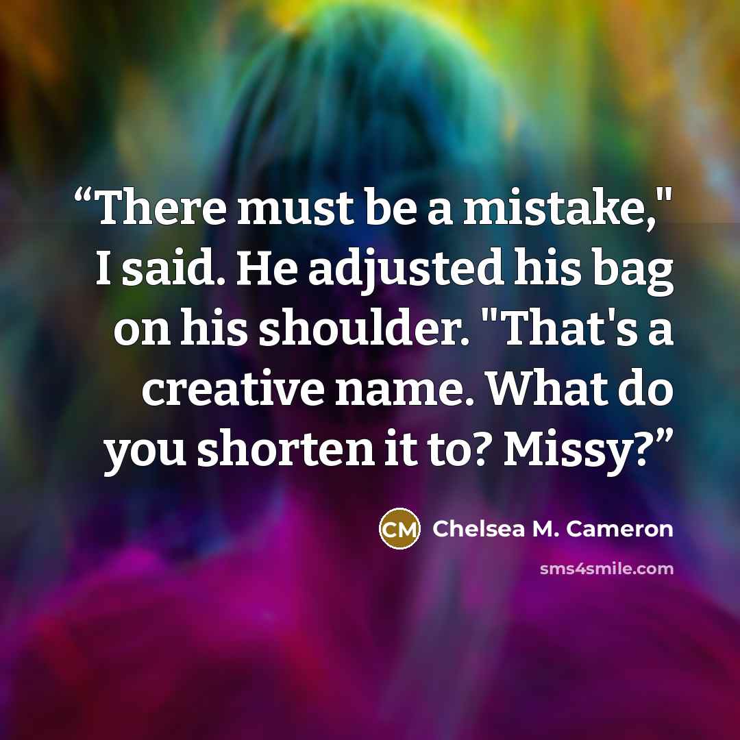 “There must be a mistake," I said. He adjusted his bag on his shoulder. "That's a creative name. What do you shorten it to? Missy?” quote by Chelsea M. Cameron