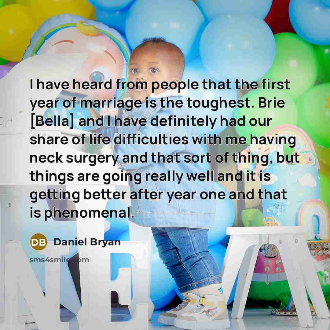 “I have heard from people that the first year of marriage is the toughest. Brie [Bella] and I have definitely had our share of life difficulties with me having neck surgery and that sort of thing, but things are going really well and it is getting better after year one and that is phenomenal.” quote by Daniel Bryan