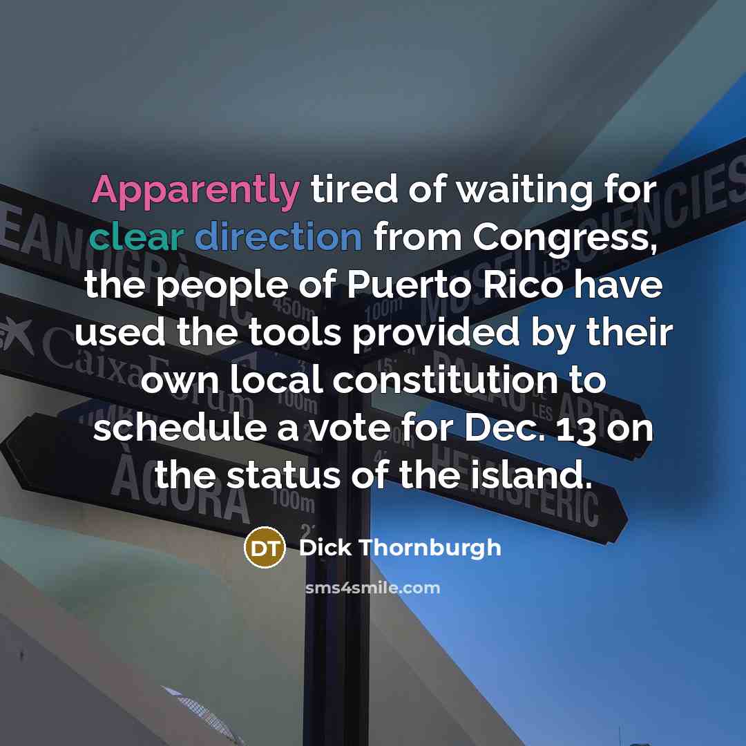 “Apparently tired of waiting for clear direction from Congress, the people of Puerto Rico have used the tools provided by their own local constitution to schedule a vote for Dec. 13 on the status of the island.” quote by Dick Thornburgh