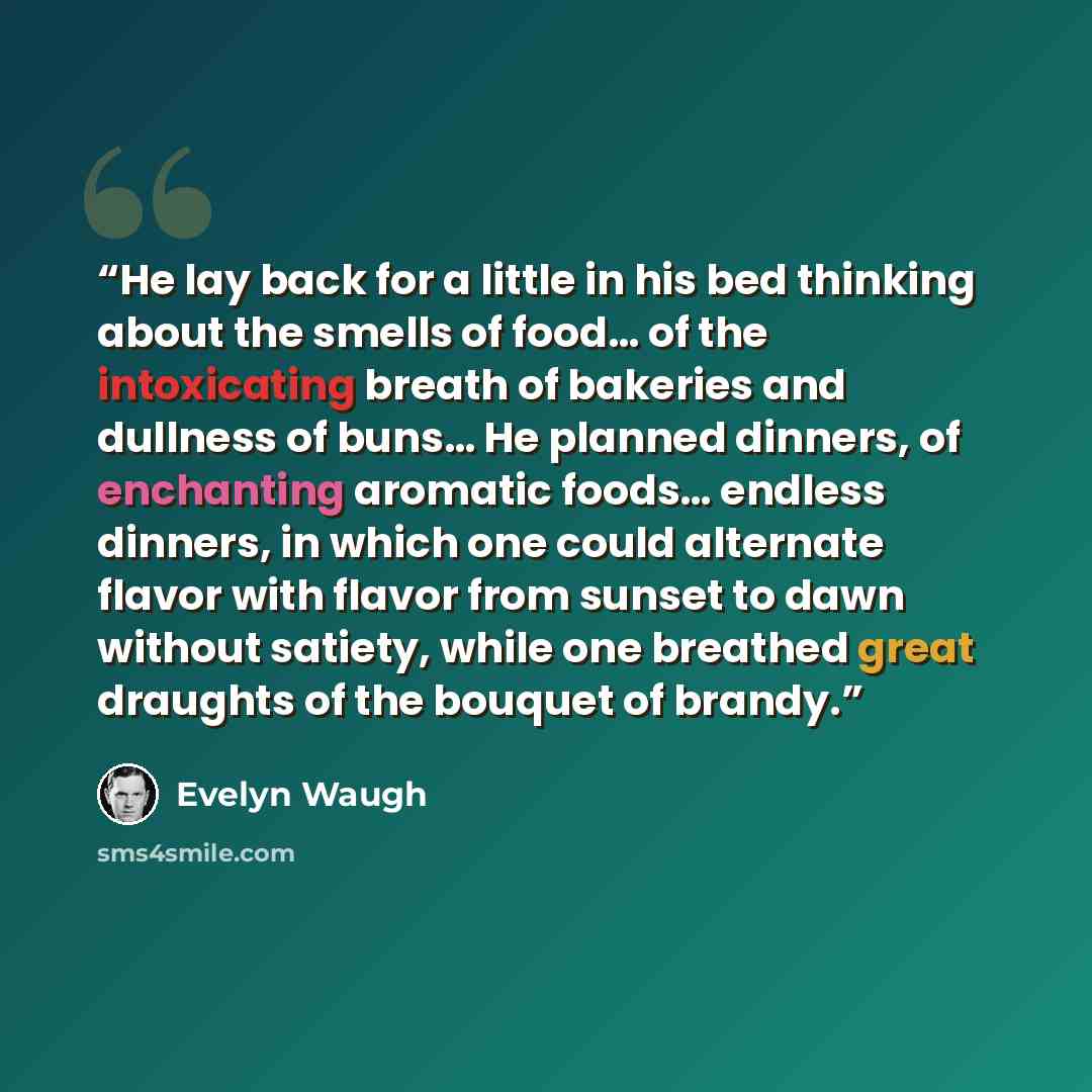 “He lay back for a little in his bed thinking about the smells of food… of the intoxicating breath of bakeries and dullness of buns… He planned dinners, of enchanting aromatic foods… endless dinners, in which one could alternate flavor with flavor from sunset to dawn without satiety, while one…” quote by Evelyn Waugh