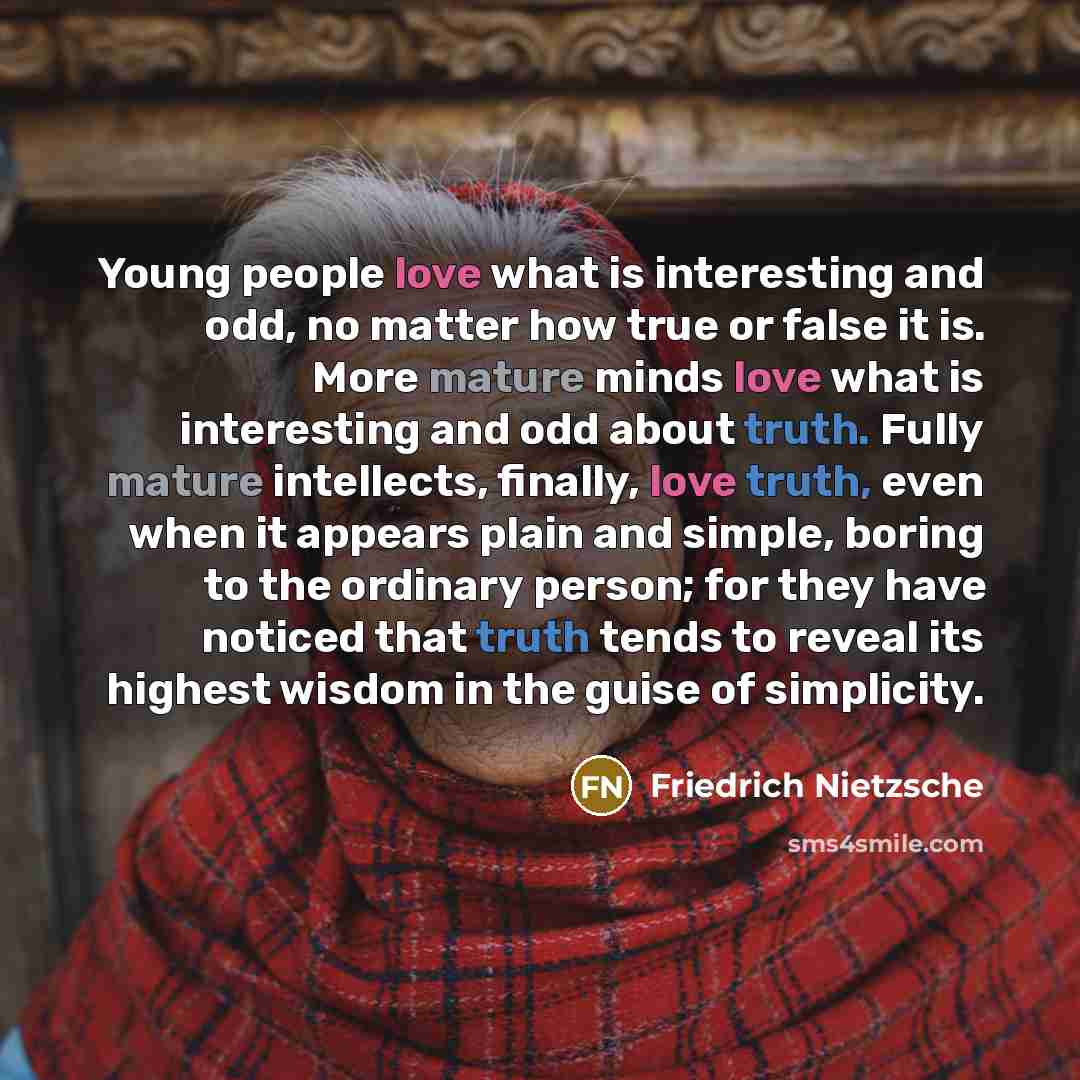 “Young people love what is interesting and odd, no matter how true or false it is. More mature minds love what is interesting and odd about truth. Fully mature intellects, finally, love truth, even when it appears plain and simple, boring to the ordinary person; for they have noticed that truth…” quote by Friedrich Nietzsche