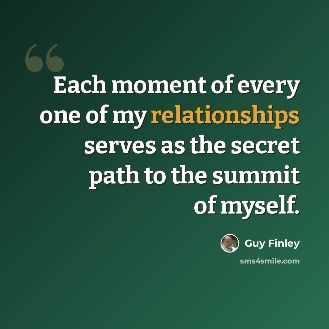 “Each moment of every one of my relationships serves as the secret path to the summit of myself.” quote by Guy Finley