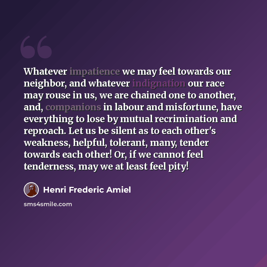 “Whatever impatience we may feel towards our neighbor, and whatever indignation our race may rouse in us, we are chained one to another, and, companions in labour and misfortune, have everything to lose by mutual recrimination and reproach. Let us be silent as to each other's weakness, helpful…” quote by Henri Frederic Amiel