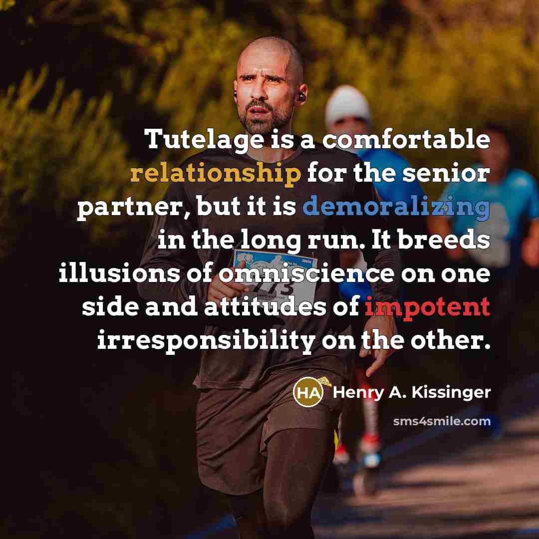 “Tutelage is a comfortable relationship for the senior partner, but it is demoralizing in the long run. It breeds illusions of omniscience on one side and attitudes of impotent irresponsibility on the other.” quote by Henry A. Kissinger