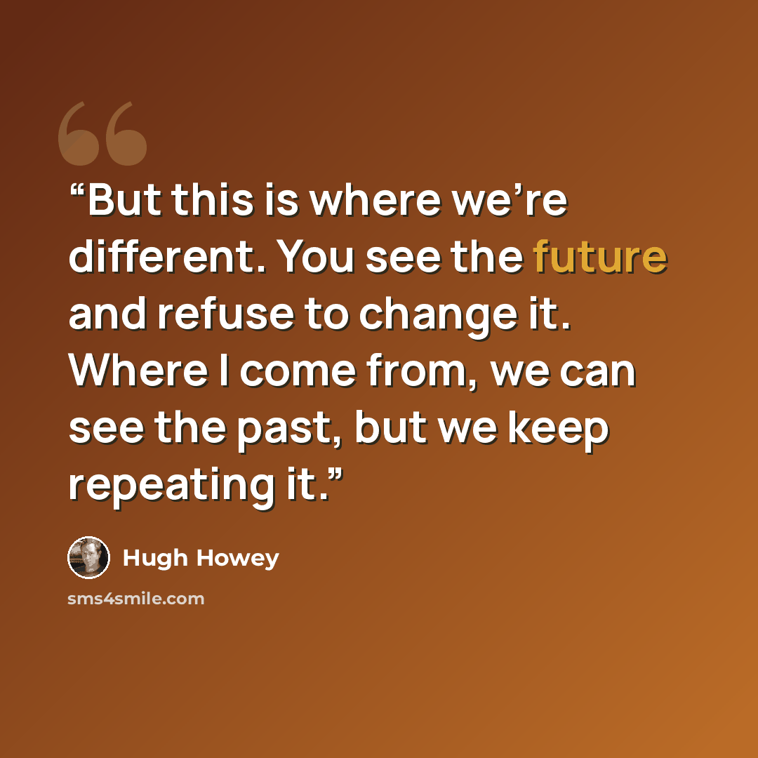 “But this is where we’re different. You see the future and refuse to change it. Where I come from, we can see the past, but we keep repeating it.” quote by Hugh Howey