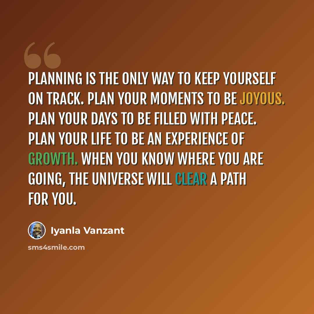 “Planning is the only way to keep yourself on track. Plan your moments to be joyous. Plan your days to be filled with peace. Plan your life to be an experience of growth. When you know where you are going, the universe will clear a path for you.” quote by Iyanla Vanzant