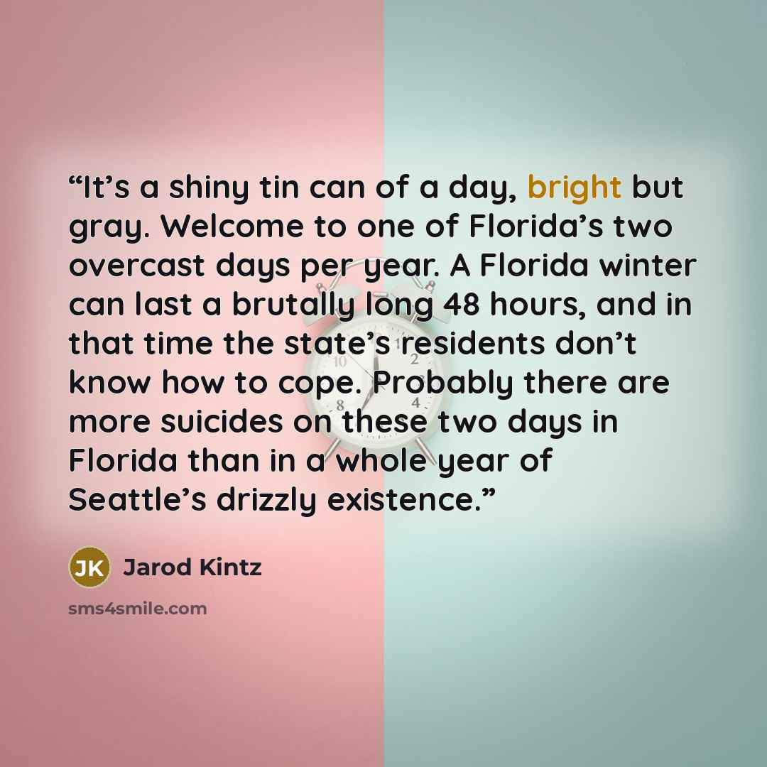 “It’s a shiny tin can of a day, bright but gray. Welcome to one of Florida’s two overcast days per year. A Florida winter can last a brutally long 48 hours, and in that time the state’s residents don’t know how to cope. Probably there are more suicides on these two days in Florida than in a whole…” quote by Jarod Kintz