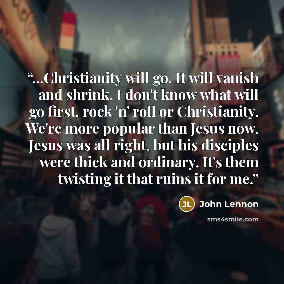 “…Christianity will go. It will vanish and shrink. I don't know what will go first, rock 'n' roll or Christianity. We're more popular than Jesus now. Jesus was all right, but his disciples were thick and ordinary. It's them twisting it that ruins it for me.” quote by John Lennon