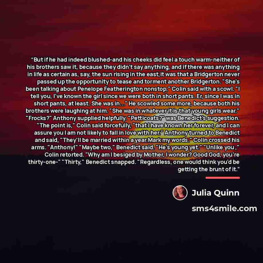 “But if he had indeed blushed-and his cheeks did feel a touch warm-neither of his brothers saw it, because they didn't say anything, and if there was anything in life as certain as, say, the sun rising in the east,it was that a Bridgerton never passed up the opportunity to tease and torment another…” quote by Julia Quinn