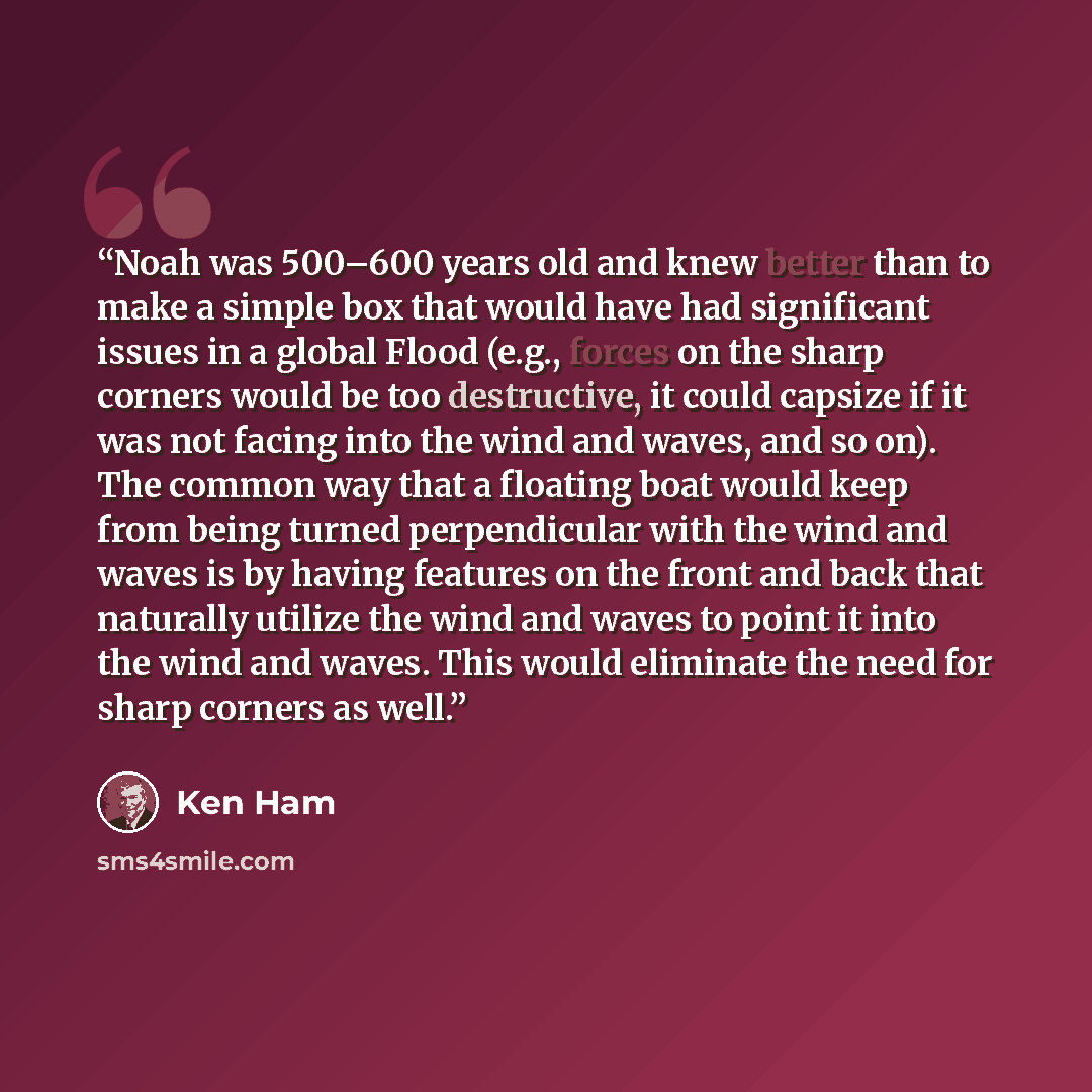 “Noah was 500–600 years old and knew better than to make a simple box that would have had significant issues in a global Flood (e.g., forces on the sharp corners would be too destructive, it could capsize if it was not facing into the wind and waves, and so on). The common way that a floating boat…” quote by Ken Ham