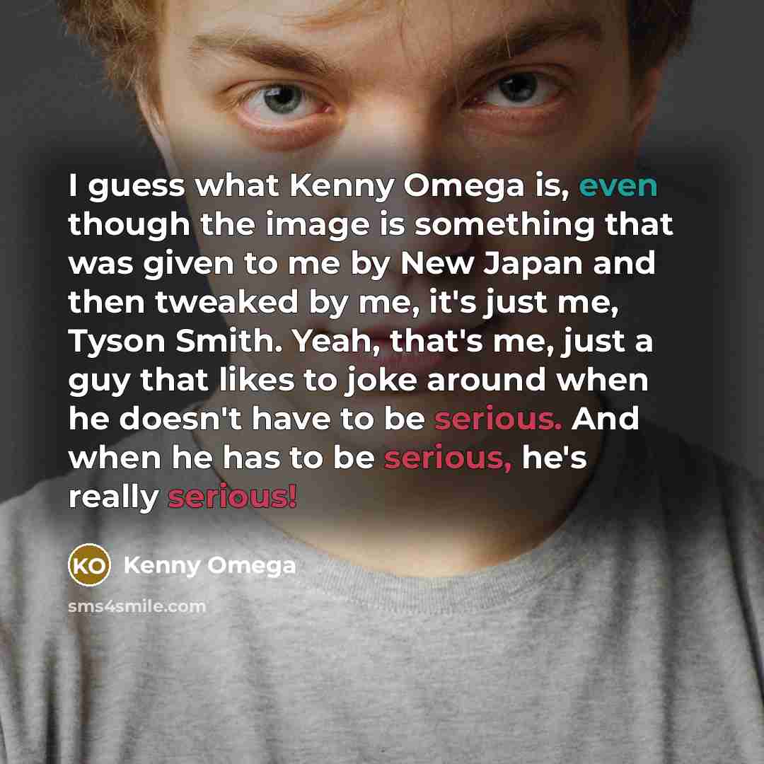 “I guess what Kenny Omega is, even though the image is something that was given to me by New Japan and then tweaked by me, it's just me, Tyson Smith. Yeah, that's me, just a guy that likes to joke around when he doesn't have to be serious. And when he has to be serious, he's really serious!” quote by Kenny Omega