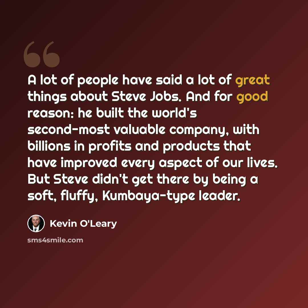 “A lot of people have said a lot of great things about Steve Jobs. And for good reason: he built the world's second-most valuable company, with billions in profits and products that have improved every aspect of our lives. But Steve didn't get there by being a soft, fluffy, Kumbaya-type leader.” quote by Kevin O'Leary