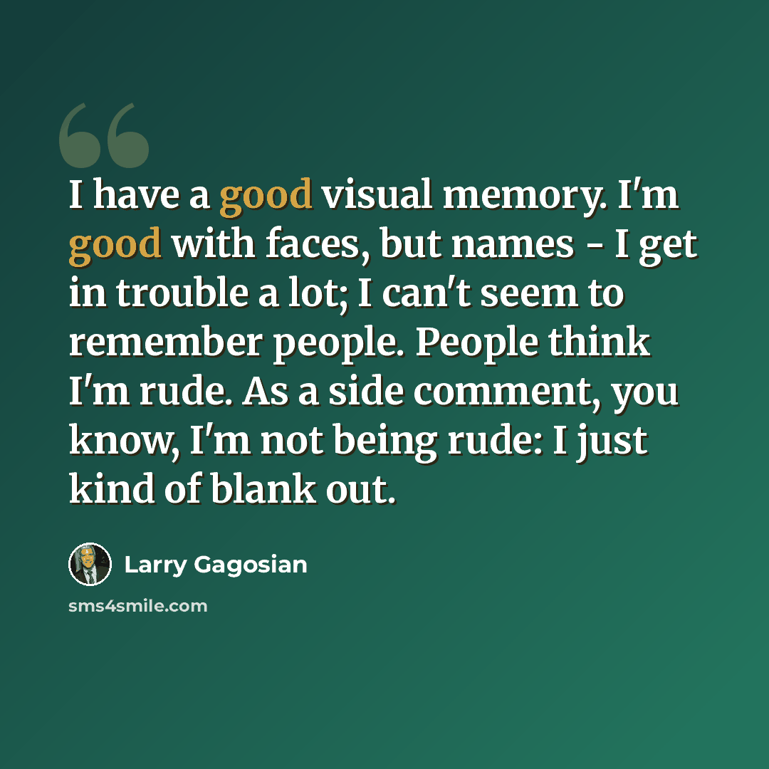 “I have a good visual memory. I'm good with faces, but names - I get in trouble a lot; I can't seem to remember people. People think I'm rude. As a side comment, you know, I'm not being rude: I just kind of blank out.” quote by Larry Gagosian
