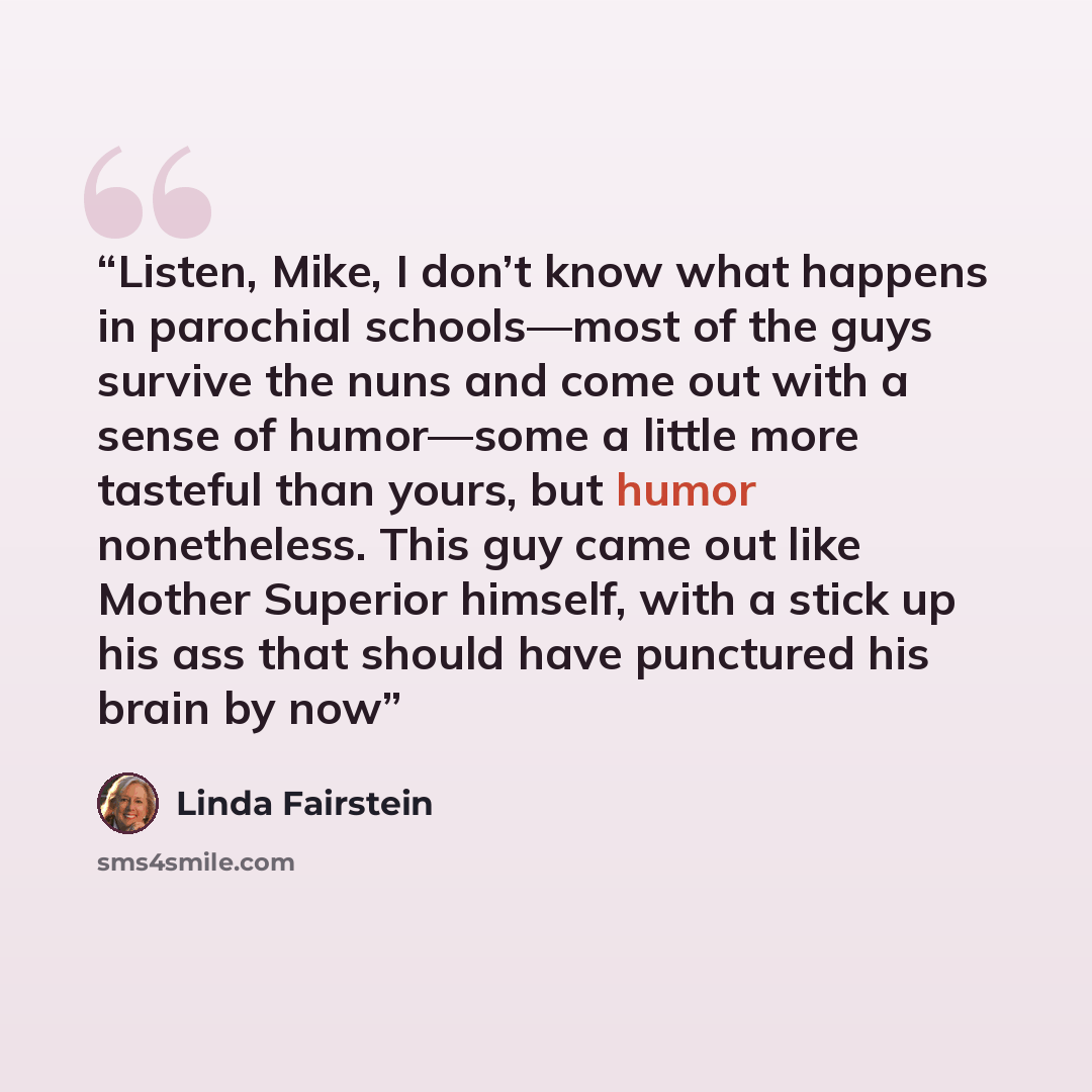 “Listen, Mike, I don’t know what happens in parochial schools—most of the guys survive the nuns and come out with a sense of humor—some a little more tasteful than yours, but humor nonetheless. This guy came out like Mother Superior himself, with a stick up his ass that should have punctured his…” quote by Linda Fairstein