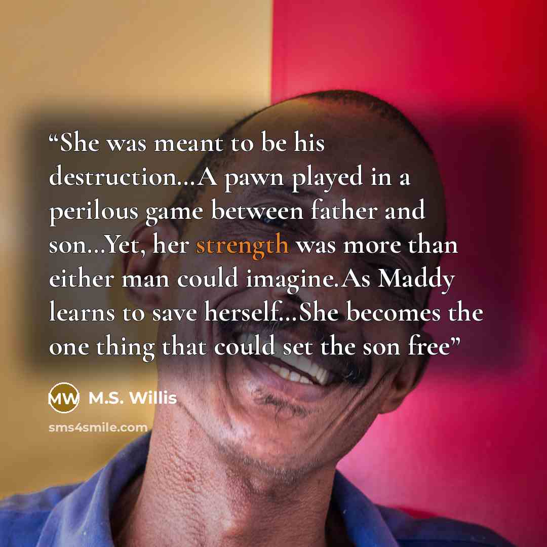 “She was meant to be his destruction…A pawn played in a perilous game between father and son…Yet, her strength was more than either man could imagine.As Maddy learns to save herself…She becomes the one thing that could set the son free” quote by M.S. Willis