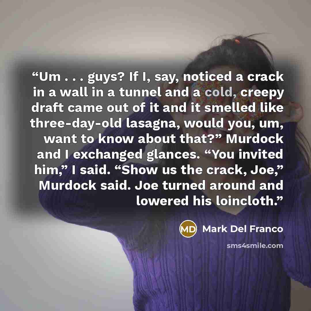 “Um . . . guys? If I, say, noticed a crack in a wall in a tunnel and a cold, creepy draft came out of it and it smelled like three-day-old lasagna, would you, um, want to know about that?” Murdock and I exchanged glances. “You invited him,” I said. “Show us the crack, Joe,” Murdock said. Joe turned…” quote by Mark Del Franco