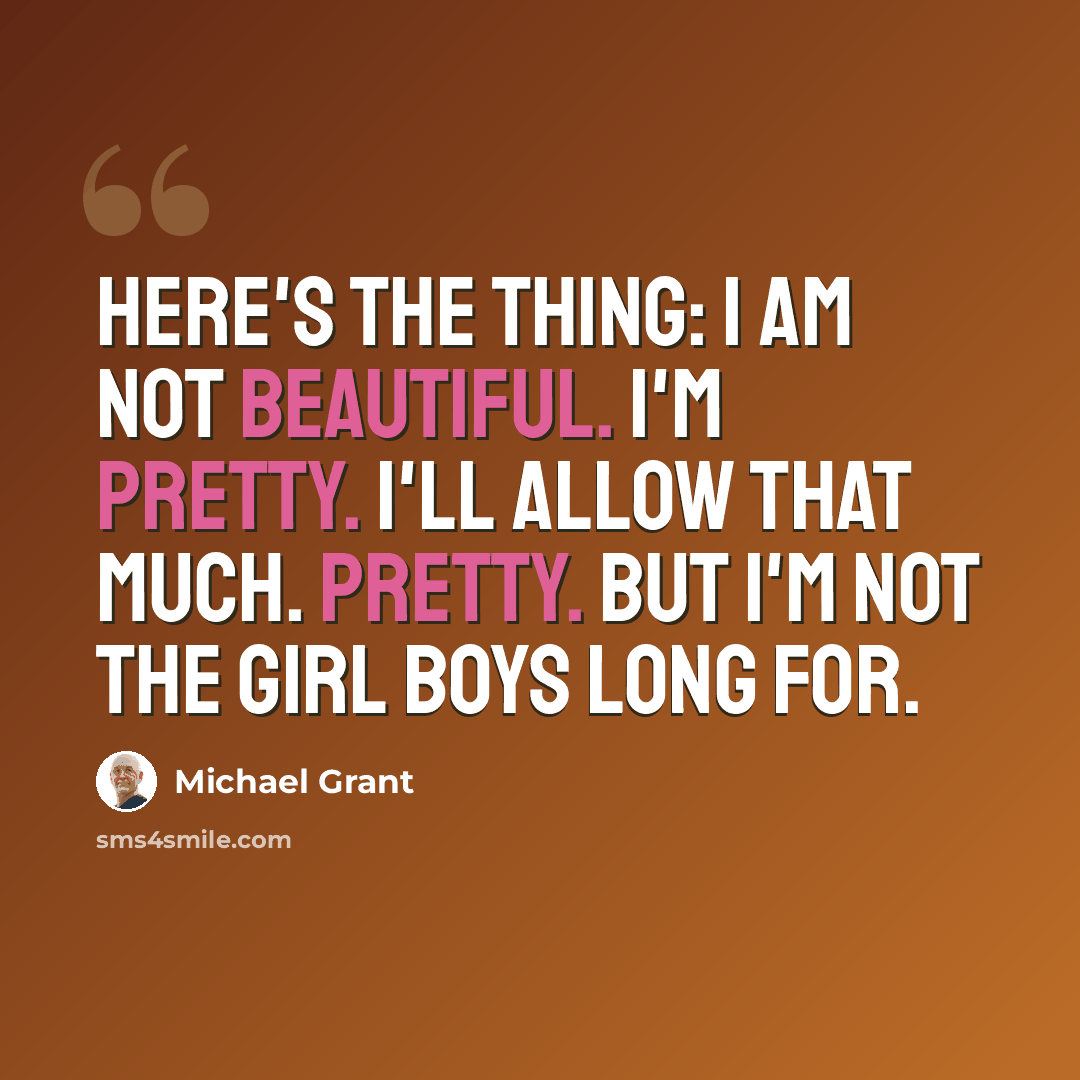 “Here's the thing: I am not beautiful. I'm pretty. I'll allow that much. Pretty. But I'm not the girl boys long for.” quote by Michael Grant