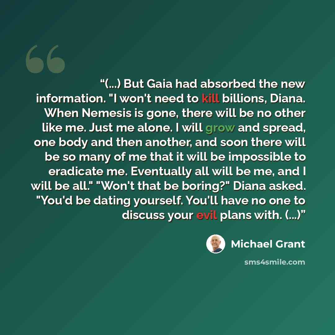 “(...) But Gaia had absorbed the new information. "I won't need to kill billions, Diana. When Nemesis is gone, there will be no other like me. Just me alone. I will grow and spread, one body and then another, and soon there will be so many of me that it will be impossible to eradicate me…” quote by Michael Grant