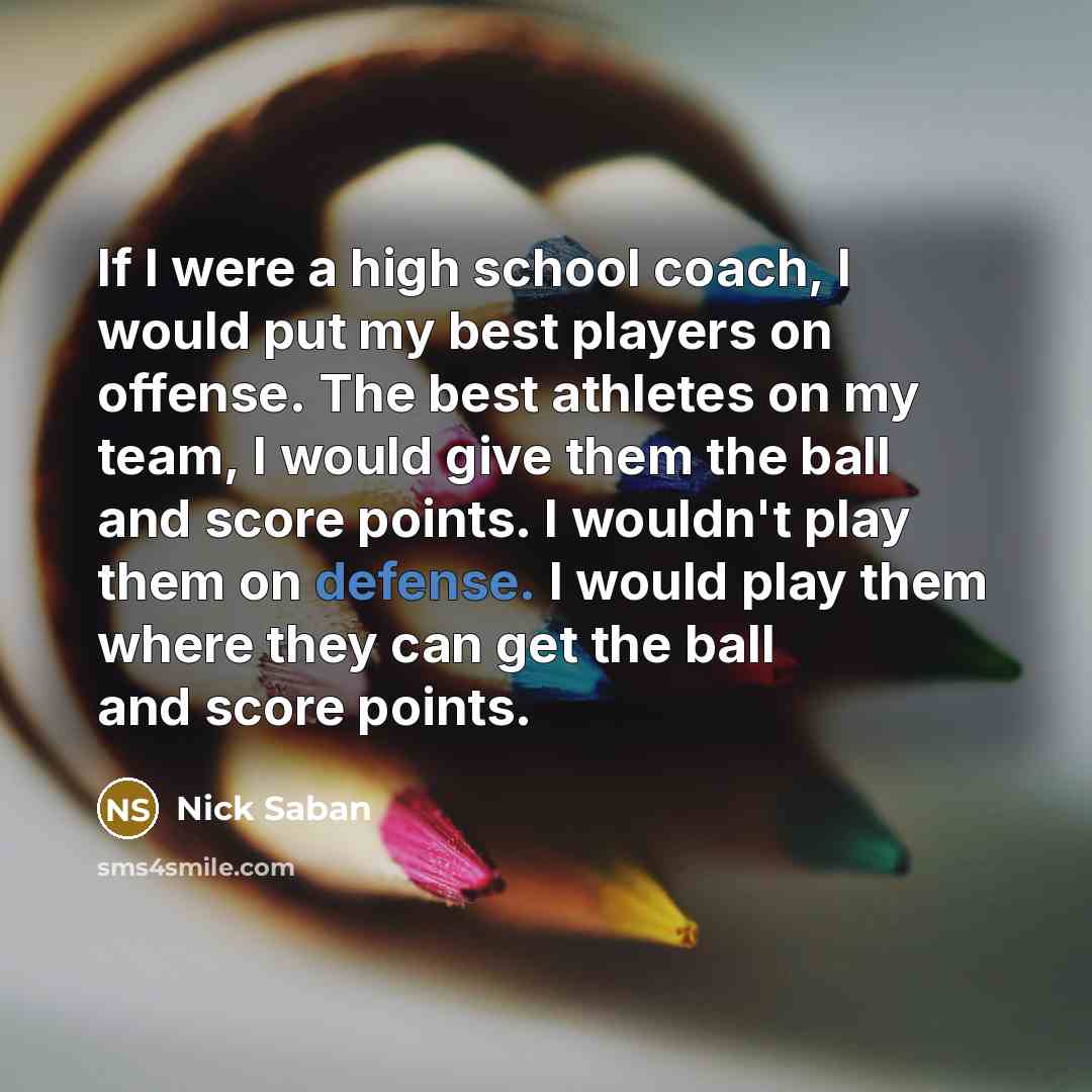 “If I were a high school coach, I would put my best players on offense. The best athletes on my team, I would give them the ball and score points. I wouldn't play them on defense. I would play them where they can get the ball and score points.” quote by Nick Saban
