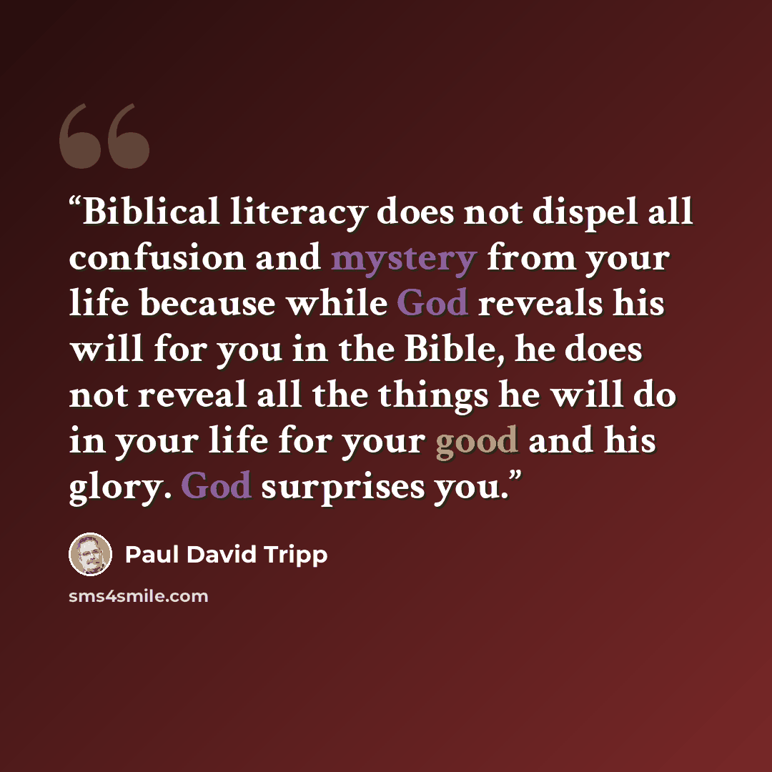 “Biblical literacy does not dispel all confusion and mystery from your life because while God reveals his will for you in the Bible, he does not reveal all the things he will do in your life for your good and his glory. God surprises you.” quote by Paul David Tripp