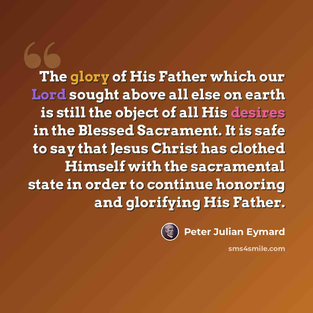 “The glory of His Father which our Lord sought above all else on earth is still the object of all His desires in the Blessed Sacrament. It is safe to say that Jesus Christ has clothed Himself with the sacramental state in order to continue honoring and glorifying His Father.” quote by Peter Julian Eymard