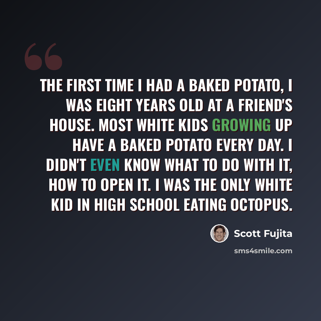 “The first time I had a baked potato, I was eight years old at a friend's house. Most white kids growing up have a baked potato every day. I didn't even know what to do with it, how to open it. I was the only white kid in high school eating octopus.” quote by Scott Fujita