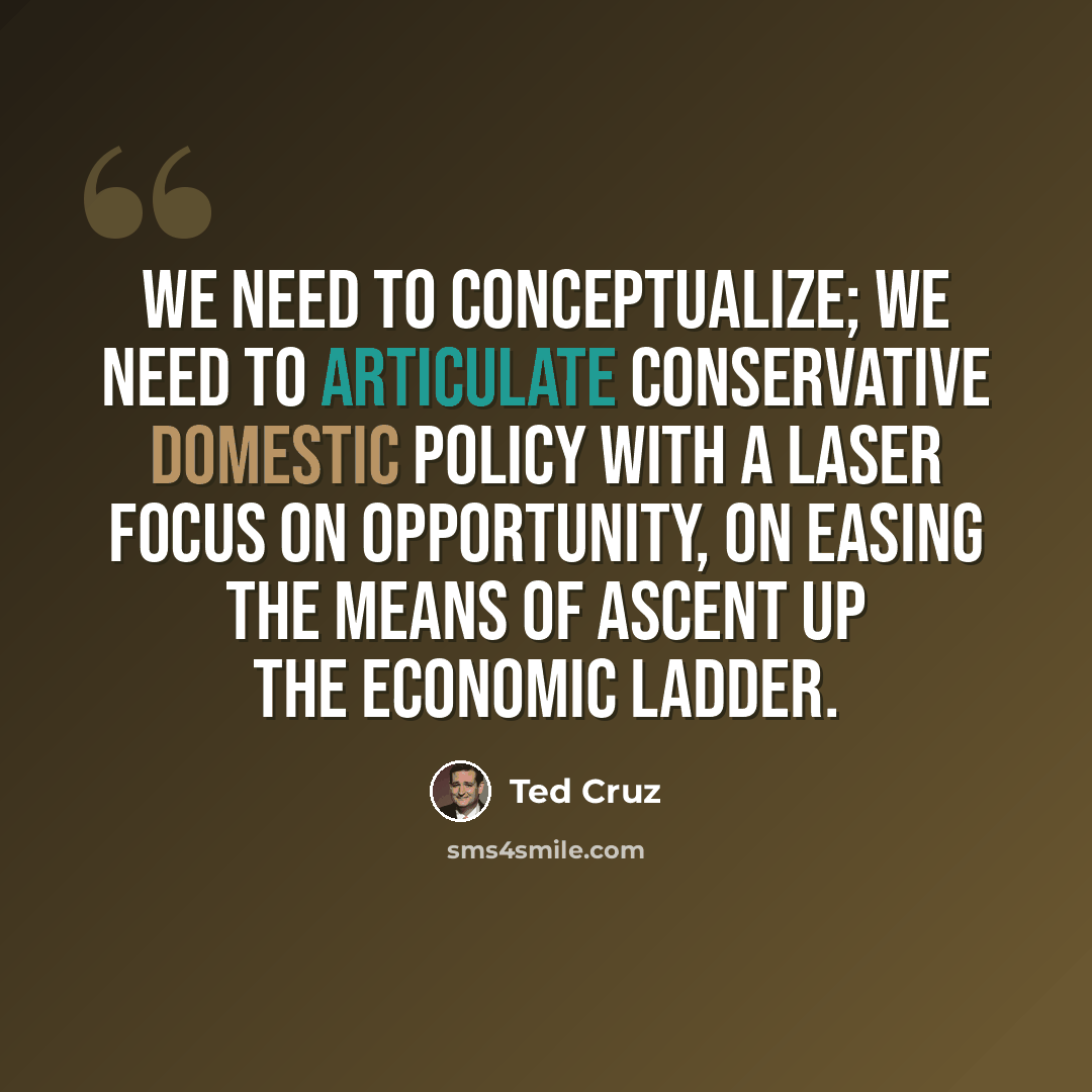 “We need to conceptualize; we need to articulate conservative domestic policy with a laser focus on opportunity, on easing the means of ascent up the economic ladder.” quote by Ted Cruz