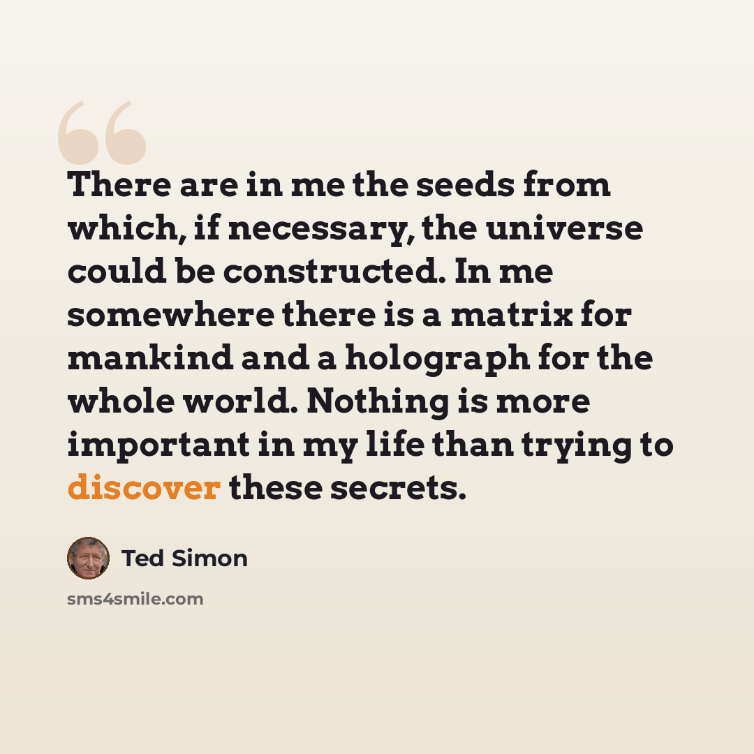 “There are in me the seeds from which, if necessary, the universe could be constructed. In me somewhere there is a matrix for mankind and a holograph for the whole world. Nothing is more important in my life than trying to discover these secrets.” quote by Ted Simon