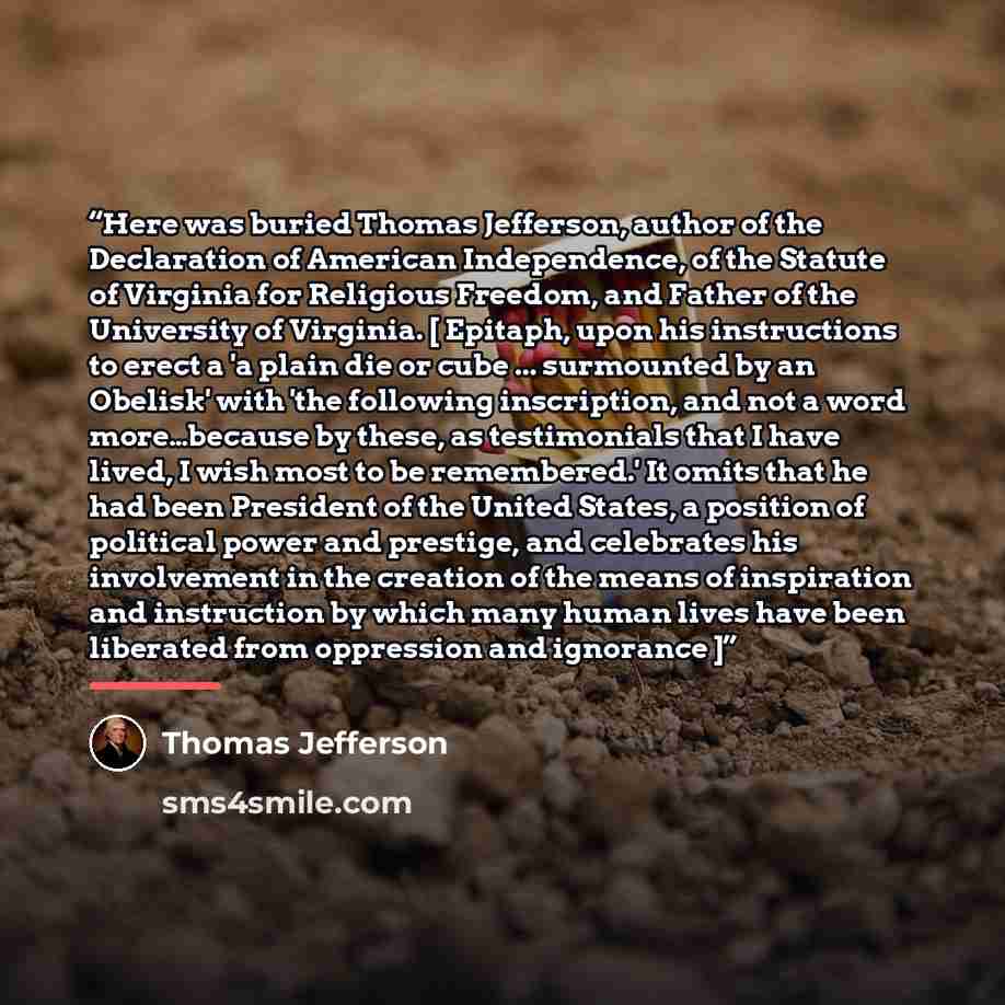 “Here was buried Thomas Jefferson, author of the Declaration of American Independence, of the Statute of Virginia for Religious Freedom, and Father of the University of Virginia. [ Epitaph, upon his instructions to erect a 'a plain die or cube ... surmounted by an Obelisk' with 'the following…” quote by Thomas Jefferson