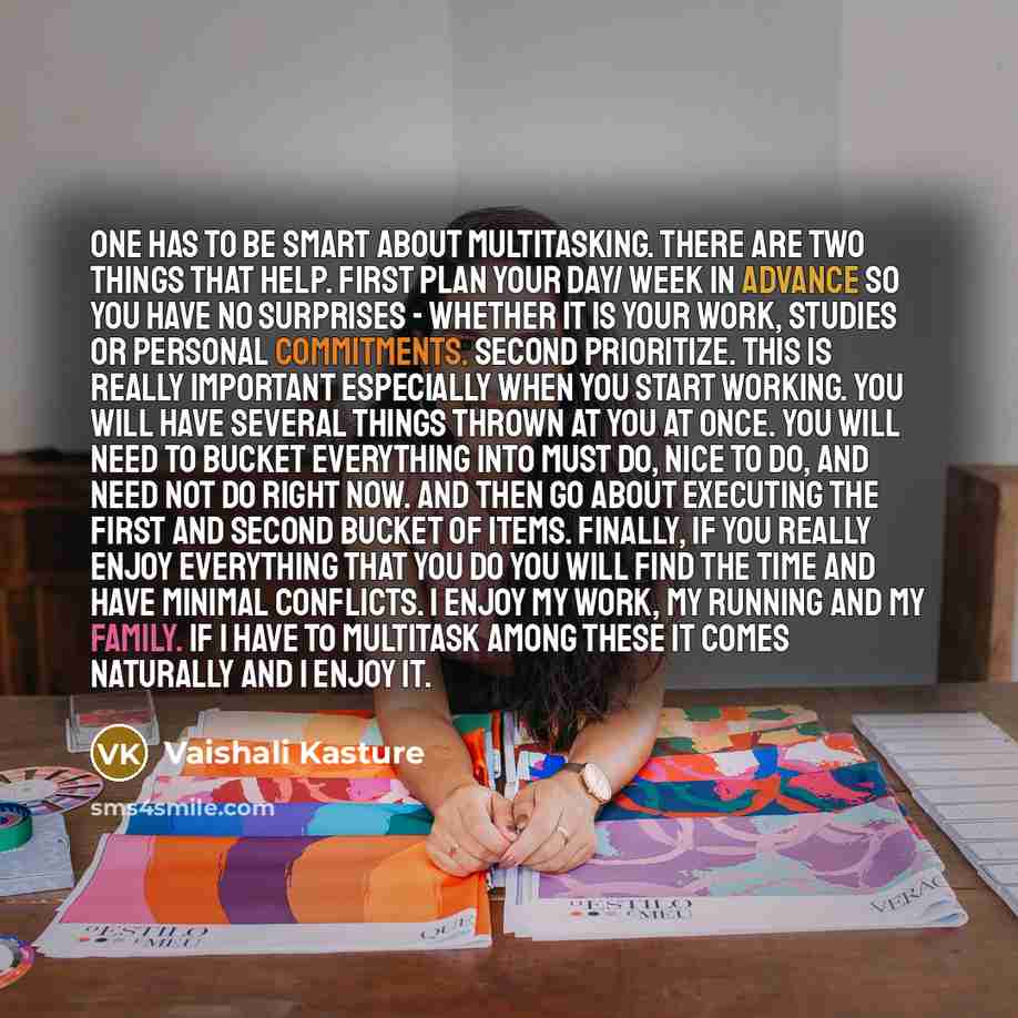 “One has to be smart about multitasking. There are two things that help. First Plan your day/ week in advance so you have no surprises - whether it is your work, studies or personal commitments. Second Prioritize. This is really important especially when you start working. You will have several…” quote by Vaishali Kasture