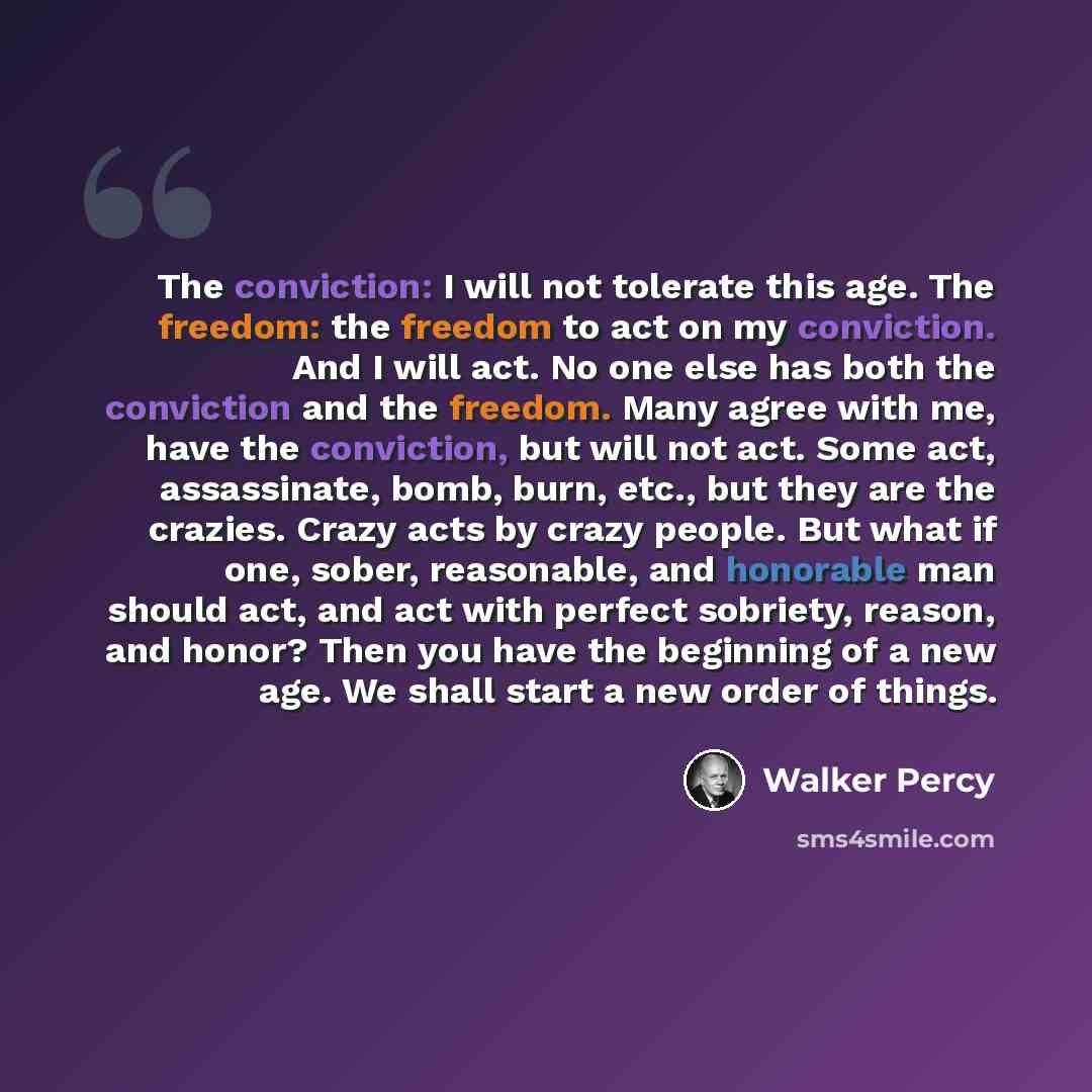 “The conviction: I will not tolerate this age. The freedom: the freedom to act on my conviction. And I will act. No one else has both the conviction and the freedom. Many agree with me, have the conviction, but will not act. Some act, assassinate, bomb, burn, etc., but they are the crazies. Crazy…” quote by Walker Percy