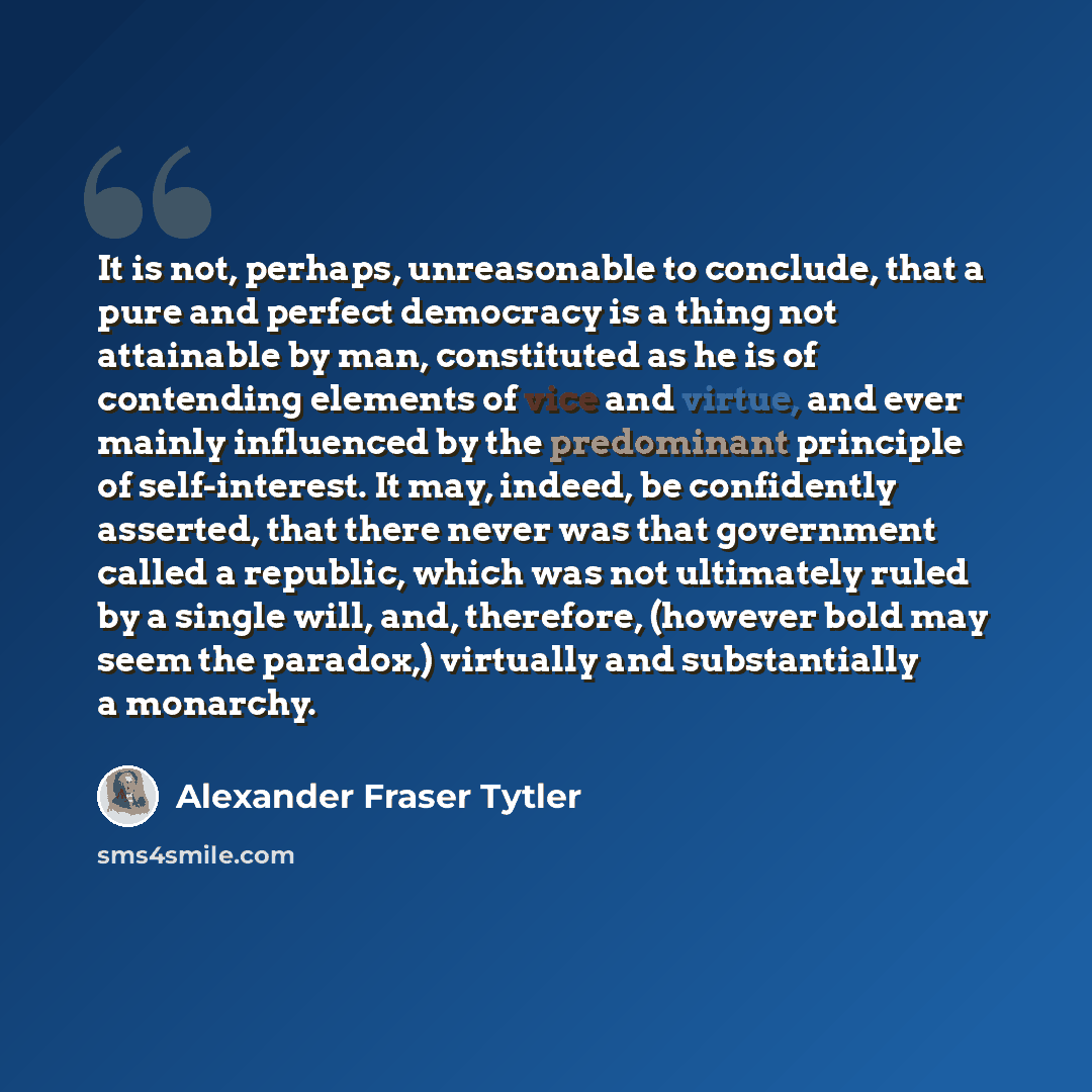 “It is not, perhaps, unreasonable to conclude, that a pure and perfect democracy is a thing not attainable by man, constituted as he is of contending elements of vice and virtue, and ever mainly influenced by the predominant principle of self-interest. It may, indeed, be confidently asserted, that…” quote by Alexander Fraser Tytler