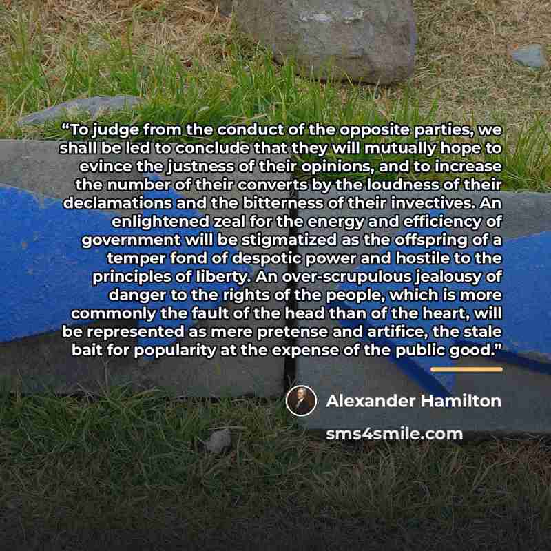 “To judge from the conduct of the opposite parties, we shall be led to conclude that they will mutually hope to evince the justness of their opinions, and to increase the number of their converts by the loudness of their declamations and the bitterness of their invectives. An enlightened zeal for…” quote by Alexander Hamilton