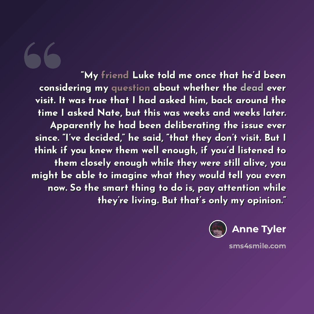 “My friend Luke told me once that he’d been considering my question about whether the dead ever visit. It was true that I had asked him, back around the time I asked Nate, but this was weeks and weeks later. Apparently he had been deliberating the issue ever since. “I’ve decided,” he said, “that…” quote by Anne Tyler