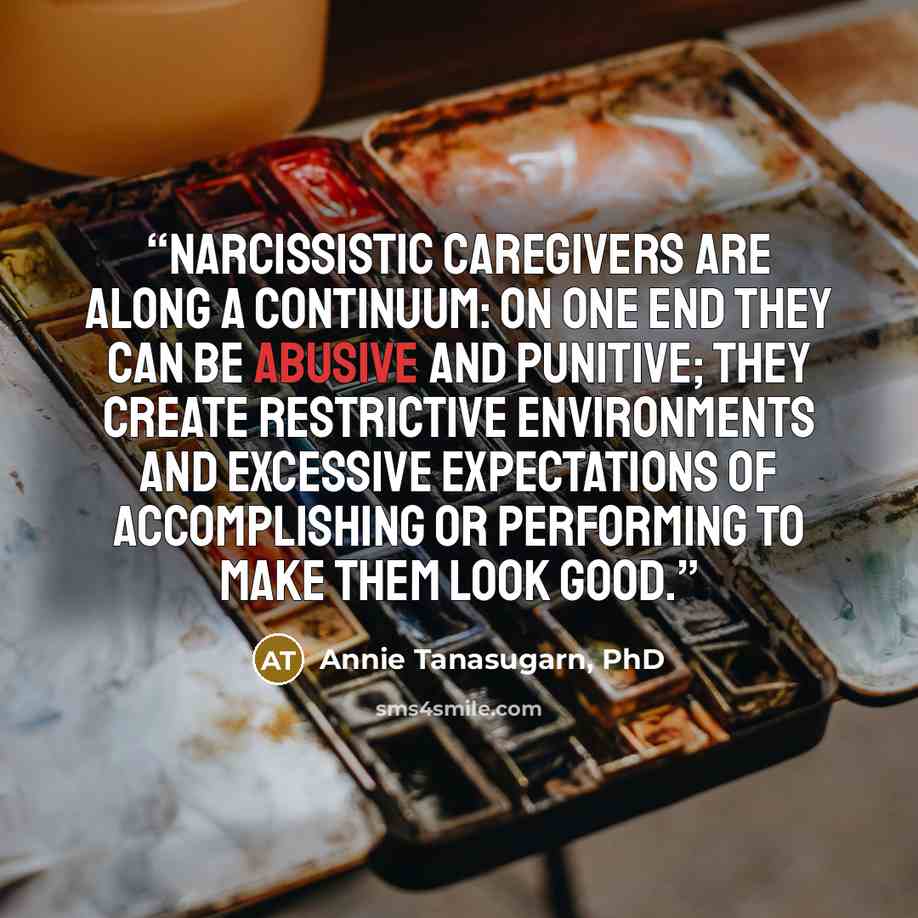 “Narcissistic caregivers are along a continuum: On one end they can be abusive and punitive; they create restrictive environments and excessive expectations of accomplishing or performing to make them look good.” quote by Annie Tanasugarn, PhD
