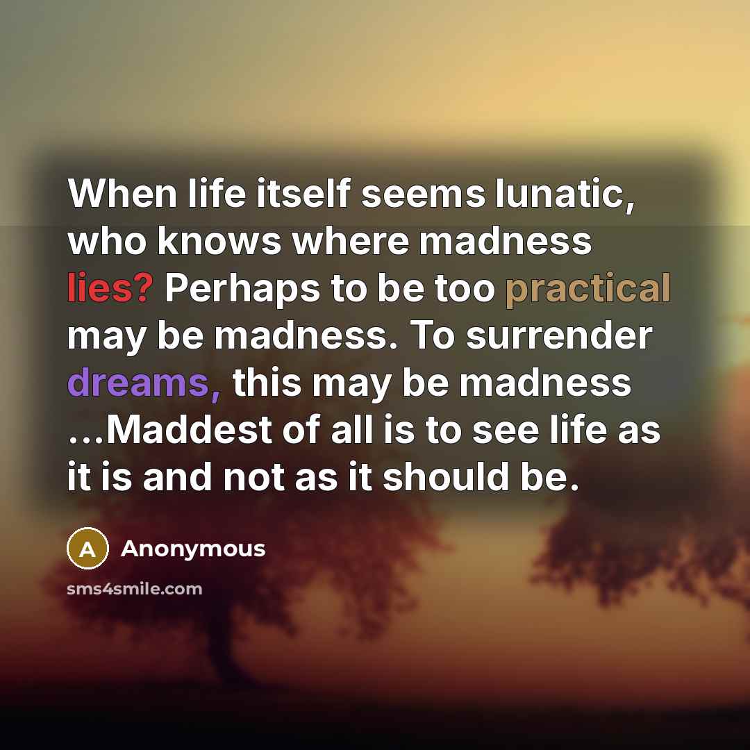 “When life itself seems lunatic, who knows where madness lies? Perhaps to be too practical may be madness. To surrender dreams, this may be madness ...Maddest of all is to see life as it is and not as it should be.” quote by Anonymous