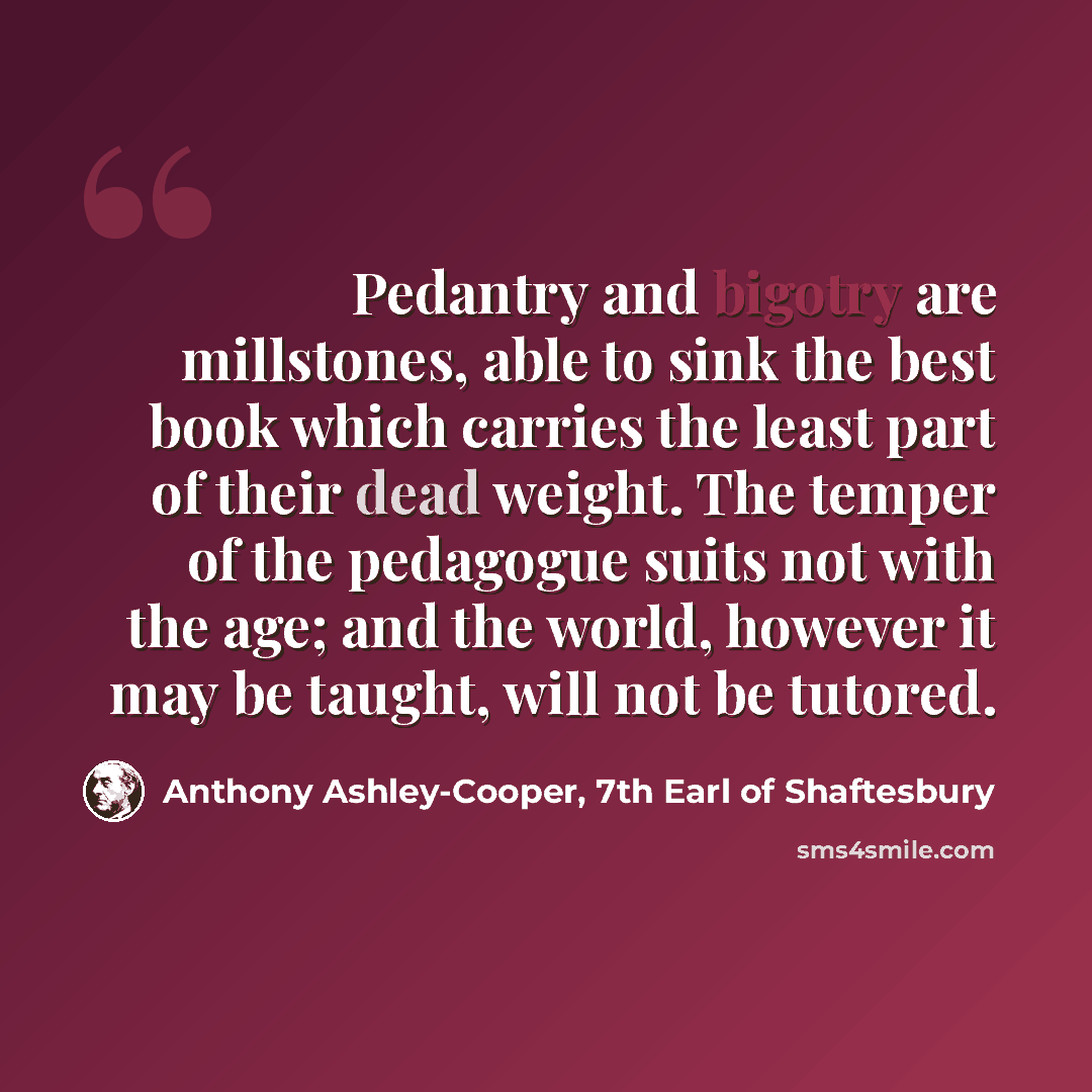 “Pedantry and bigotry are millstones, able to sink the best book which carries the least part of their dead weight. The temper of the pedagogue suits not with the age; and the world, however it may be taught, will not be tutored.” quote by Anthony Ashley-Cooper, 7th Earl of Shaftesbury