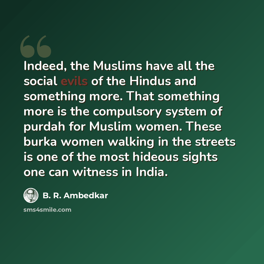 “Indeed, the Muslims have all the social evils of the Hindus and something more. That something more is the compulsory system of purdah for Muslim women. These burka women walking in the streets is one of the most hideous sights one can witness in India.” quote by B. R. Ambedkar