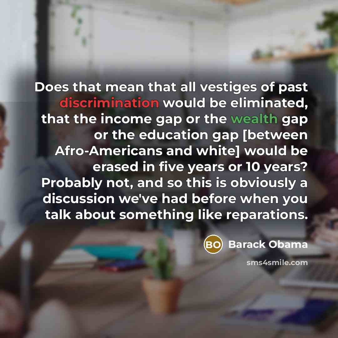 “Does that mean that all vestiges of past discrimination would be eliminated, that the income gap or the wealth gap or the education gap [between Afro-Americans and white] would be erased in five years or 10 years? Probably not, and so this is obviously a discussion we've had before when you talk…” quote by Barack Obama