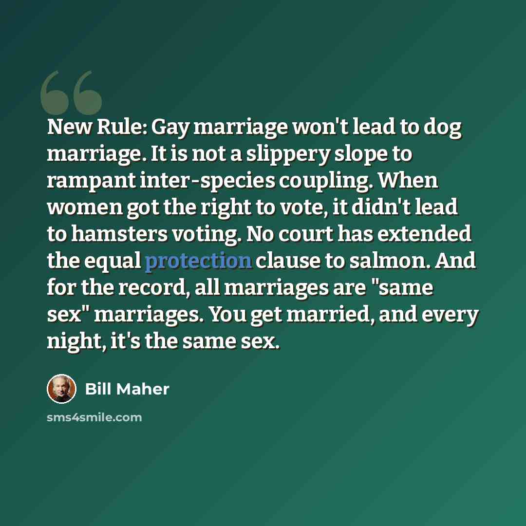 “New Rule: Gay marriage won't lead to dog marriage. It is not a slippery slope to rampant inter-species coupling. When women got the right to vote, it didn't lead to hamsters voting. No court has extended the equal protection clause to salmon. And for the record, all marriages are "same sex"…” quote by Bill Maher