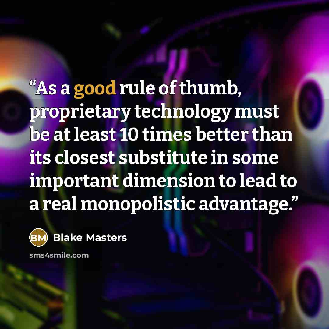 “As a good rule of thumb, proprietary technology must be at least 10 times better than its closest substitute in some important dimension to lead to a real monopolistic advantage.” quote by Blake Masters