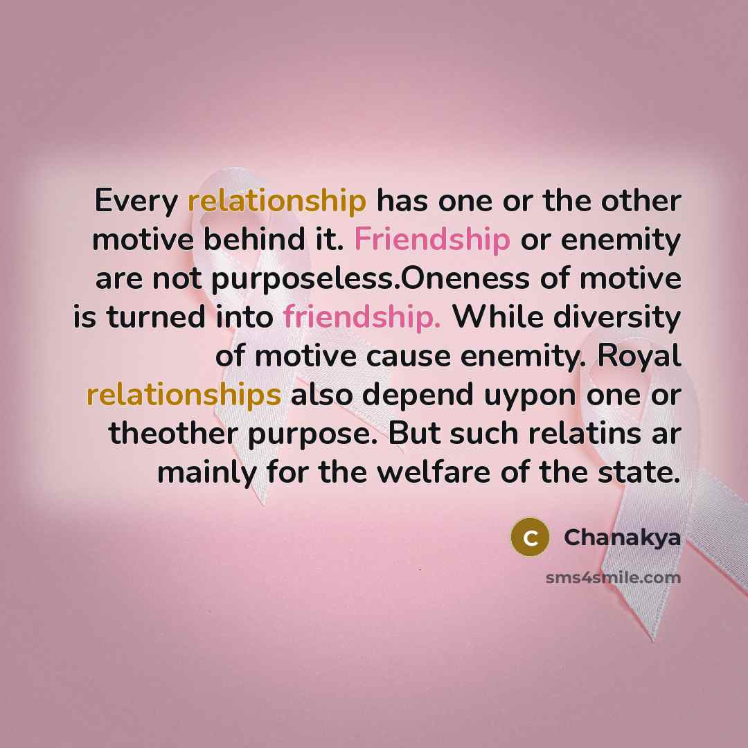 “Every relationship has one or the other motive behind it. Friendship or enemity are not purposeless.Oneness of motive is turned into friendship. While diversity of motive cause enemity. Royal relationships also depend uypon one or theother purpose. But such relatins ar mainly for the welfare of…” quote by Chanakya